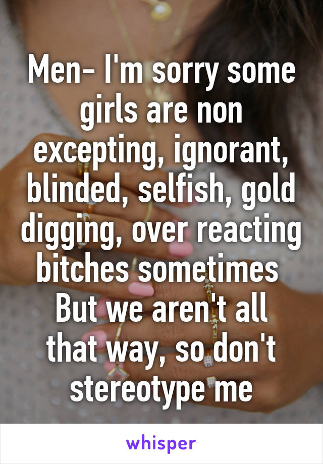 Men- I'm sorry some girls are non excepting, ignorant, blinded, selfish, gold digging, over reacting bitches sometimes 
But we aren't all that way, so don't stereotype me