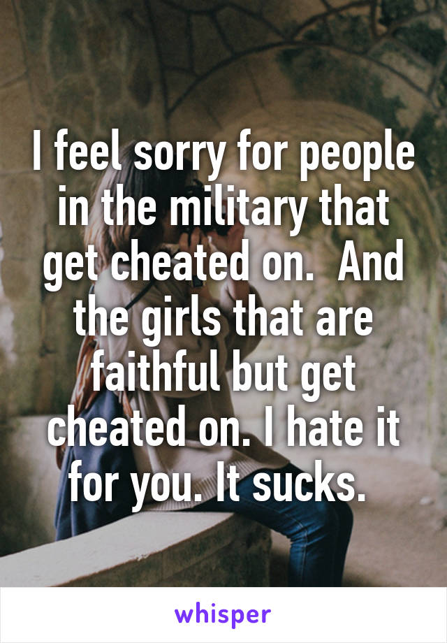 I feel sorry for people in the military that get cheated on.  And the girls that are faithful but get cheated on. I hate it for you. It sucks. 
