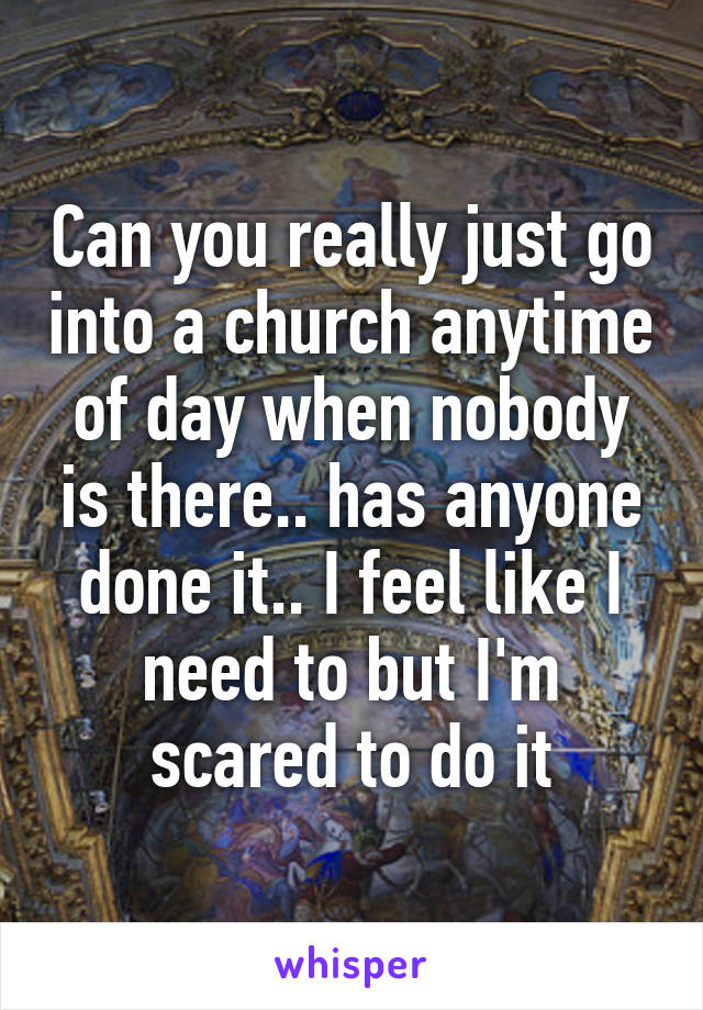Can you really just go into a church anytime of day when nobody is there.. has anyone done it.. I feel like I need to but I'm scared to do it
