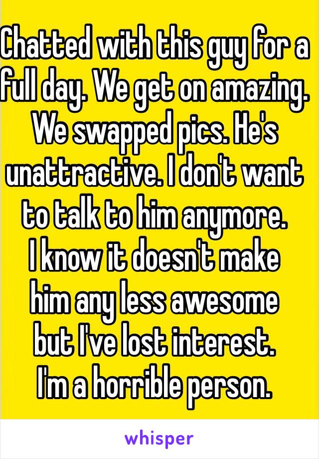 Chatted with this guy for a 
full day. We get on amazing. 
We swapped pics. He's unattractive. I don't want to talk to him anymore. 
I know it doesn't make 
him any less awesome 
but I've lost interest. 
I'm a horrible person.