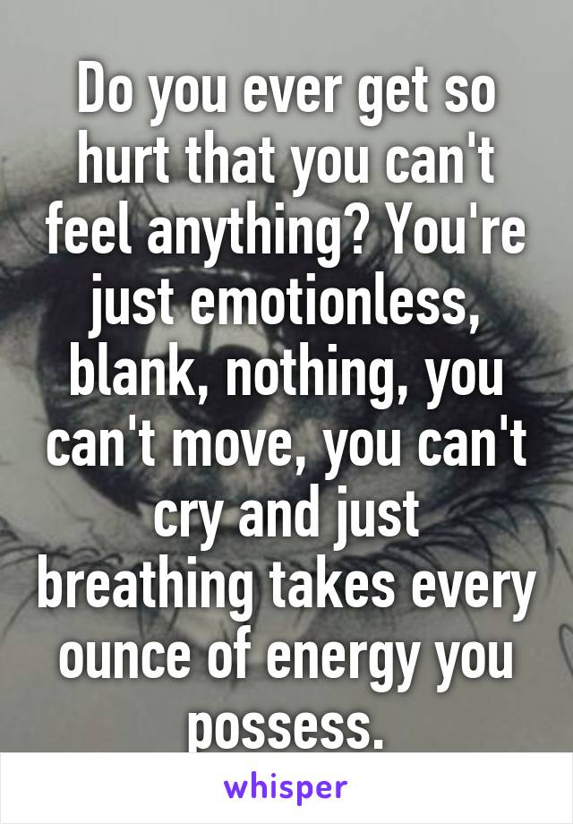Do you ever get so hurt that you can't feel anything? You're just emotionless, blank, nothing, you can't move, you can't cry and just breathing takes every ounce of energy you possess.