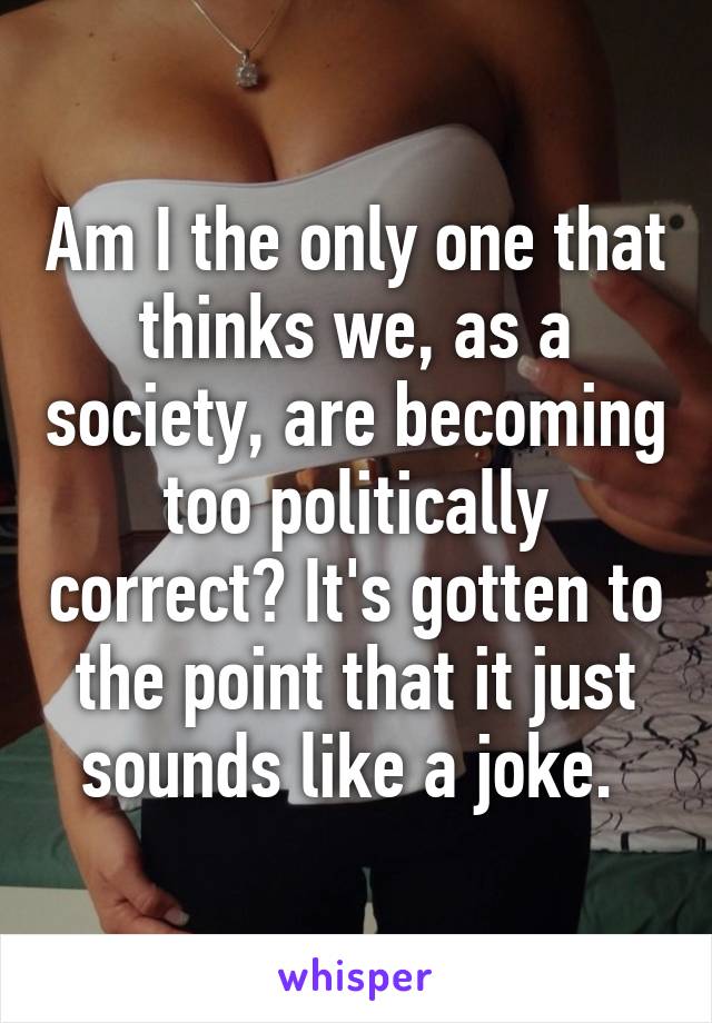 Am I the only one that thinks we, as a society, are becoming too politically correct? It's gotten to the point that it just sounds like a joke. 