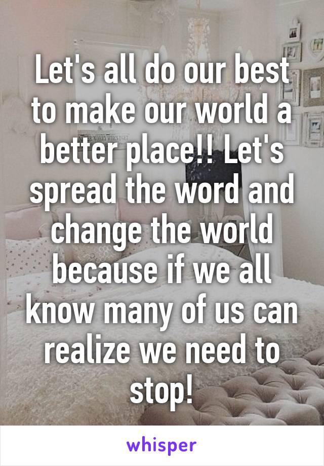 Let's all do our best to make our world a better place!! Let's spread the word and change the world because if we all know many of us can realize we need to stop!