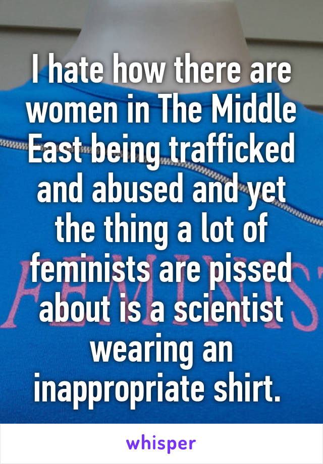 I hate how there are women in The Middle East being trafficked and abused and yet the thing a lot of feminists are pissed about is a scientist wearing an inappropriate shirt. 