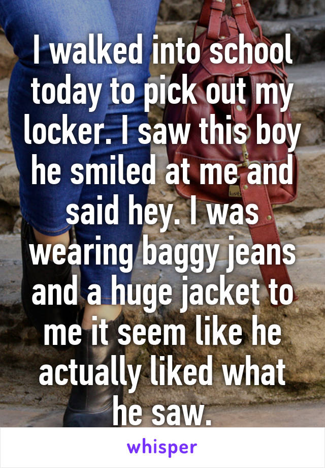 I walked into school today to pick out my locker. I saw this boy he smiled at me and said hey. I was wearing baggy jeans and a huge jacket to me it seem like he actually liked what he saw.