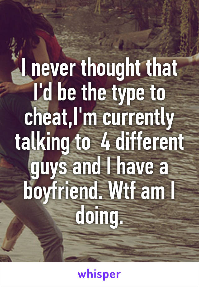 I never thought that I'd be the type to cheat,I'm currently talking to  4 different guys and I have a boyfriend. Wtf am I doing.