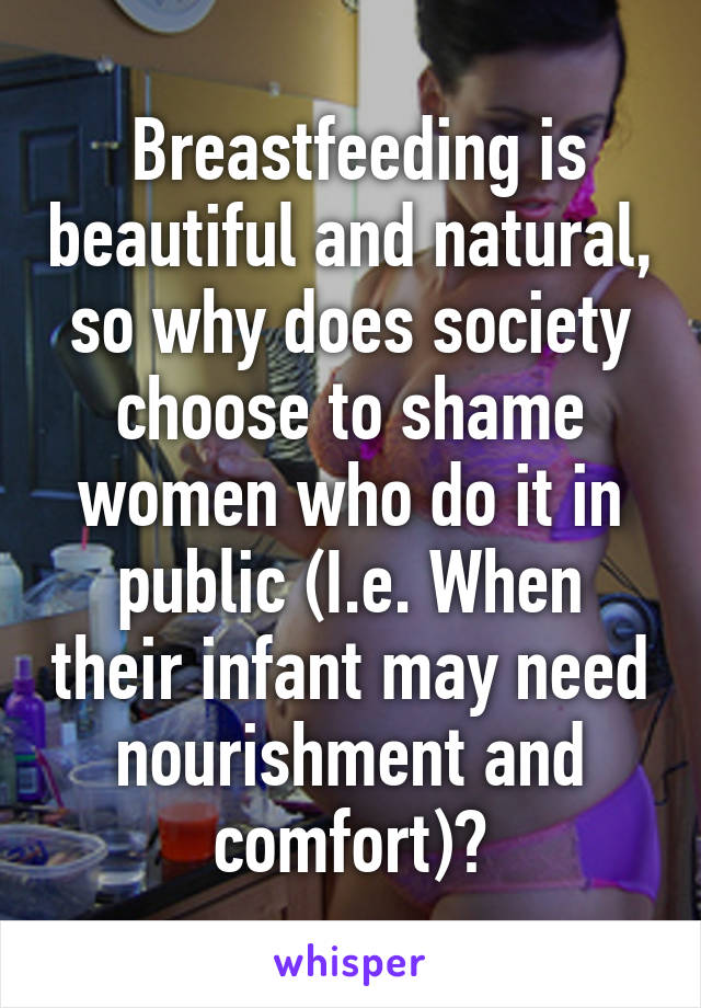  Breastfeeding is beautiful and natural, so why does society choose to shame women who do it in public (I.e. When their infant may need nourishment and comfort)?