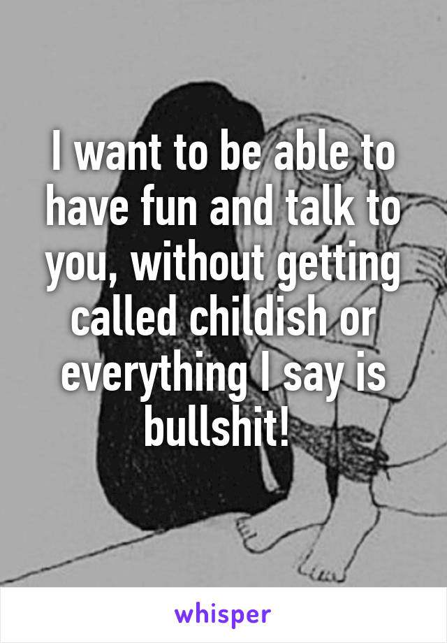 I want to be able to have fun and talk to you, without getting called childish or everything I say is bullshit! 
