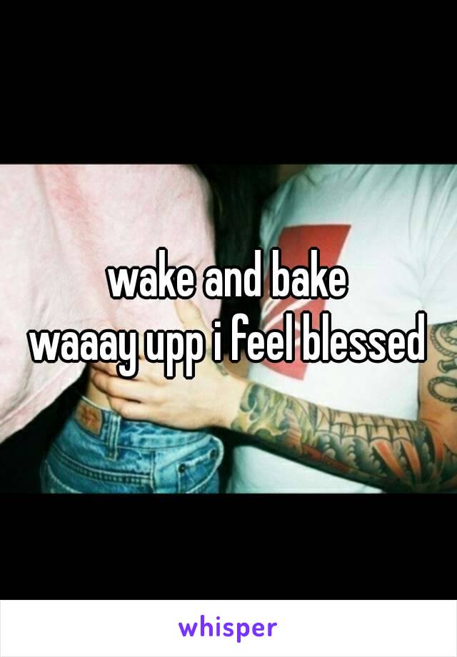 wake and bake
waaay upp i feel blessed