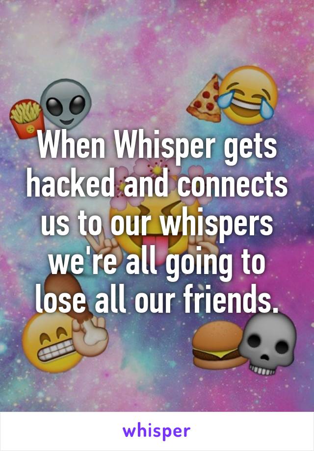 When Whisper gets hacked and connects us to our whispers we're all going to lose all our friends.
