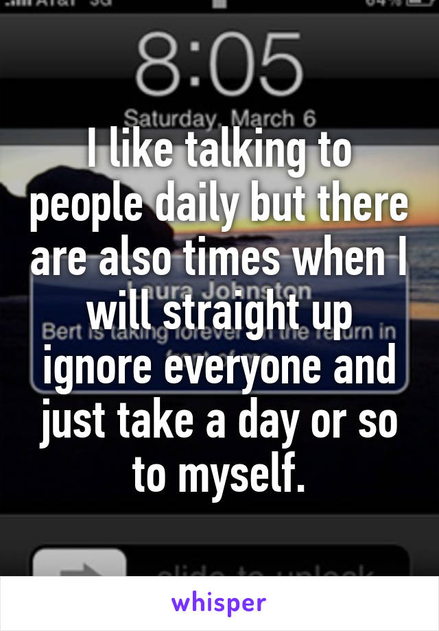 I like talking to people daily but there are also times when I will straight up ignore everyone and just take a day or so to myself.