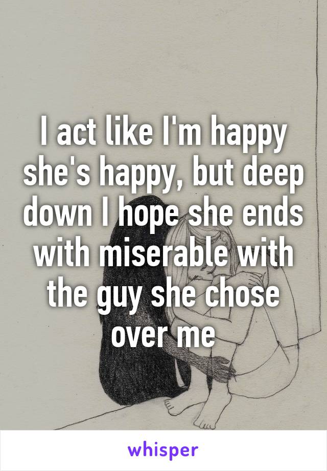 I act like I'm happy she's happy, but deep down I hope she ends with miserable with the guy she chose over me