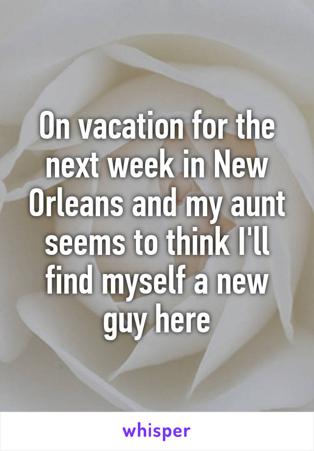 On vacation for the next week in New Orleans and my aunt seems to think I'll find myself a new guy here