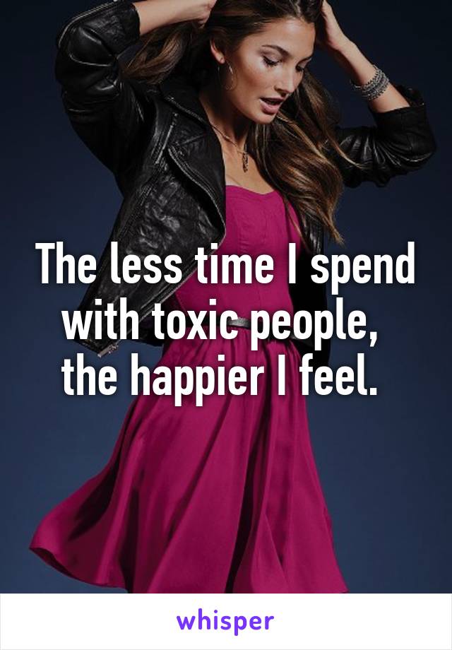 The less time I spend with toxic people, 
the happier I feel. 