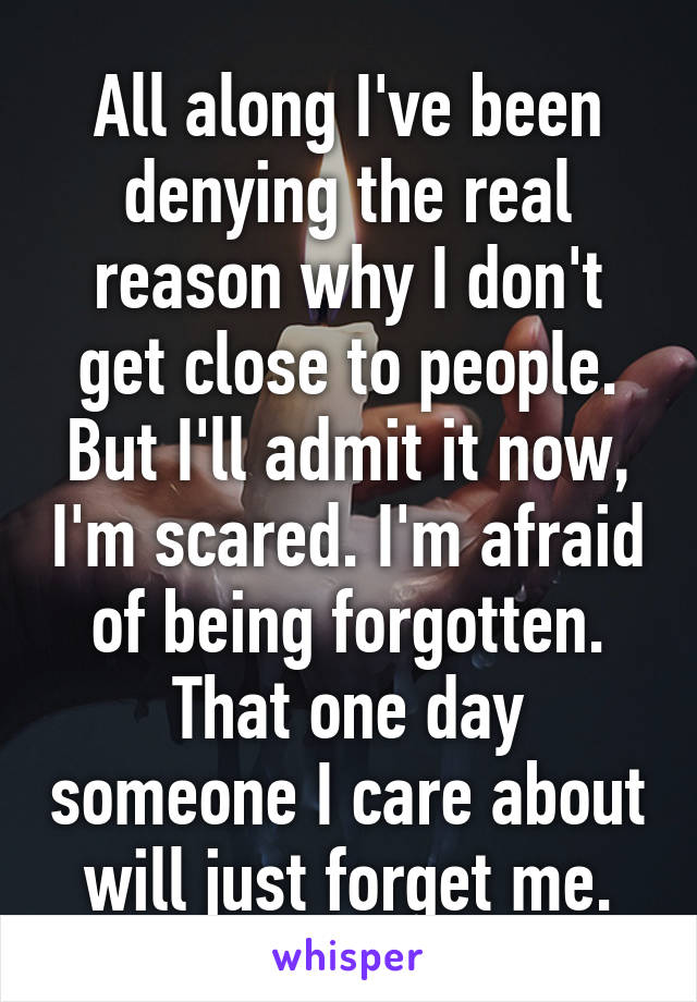 All along I've been denying the real reason why I don't get close to people. But I'll admit it now, I'm scared. I'm afraid of being forgotten. That one day someone I care about will just forget me.