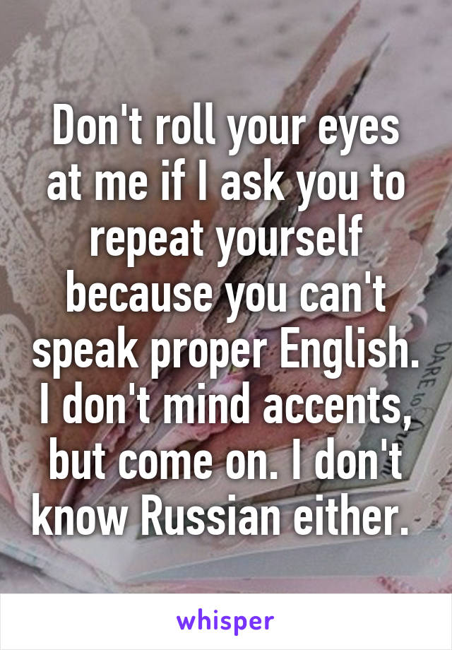 Don't roll your eyes at me if I ask you to repeat yourself because you can't speak proper English. I don't mind accents, but come on. I don't know Russian either. 