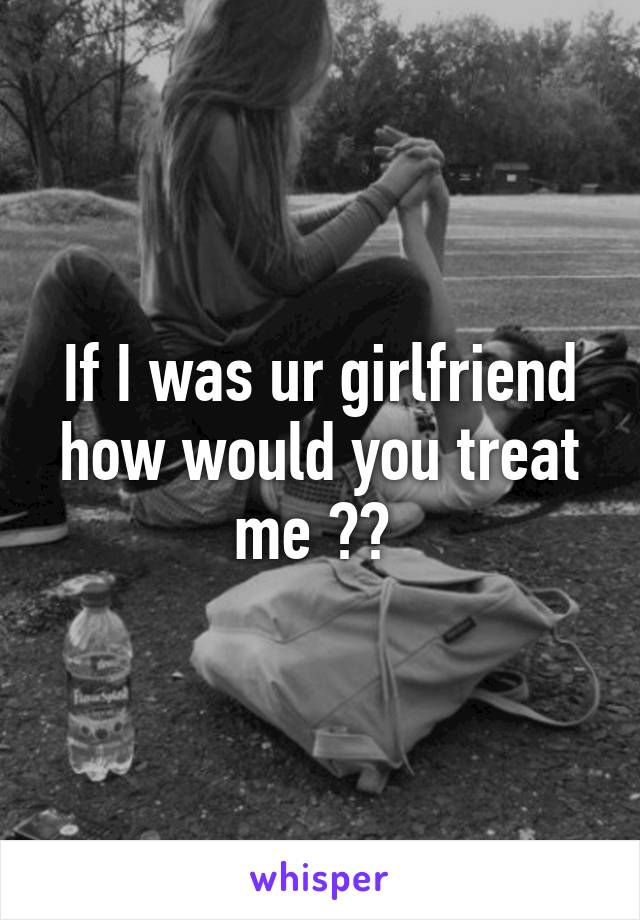 If I was ur girlfriend how would you treat me ?? 