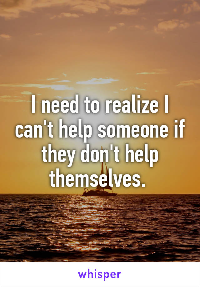I need to realize I can't help someone if they don't help themselves. 