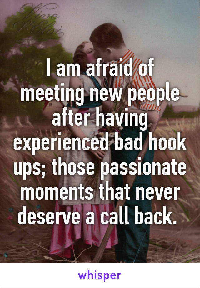 I am afraid of meeting new people after having experienced bad hook ups; those passionate moments that never deserve a call back. 