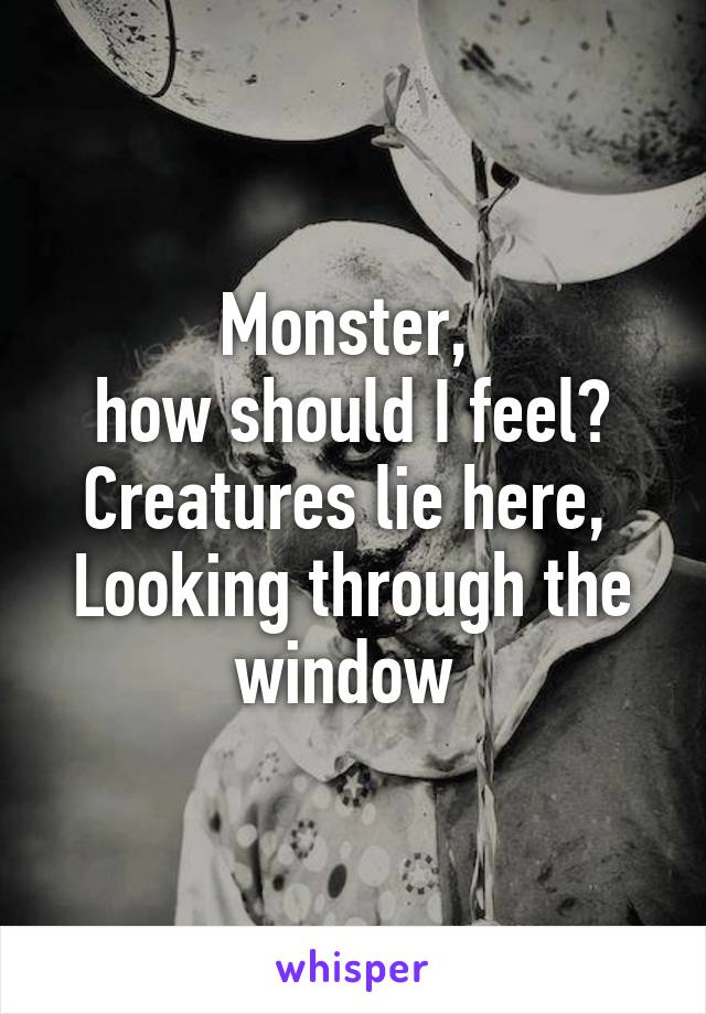 Monster, 
how should I feel?
Creatures lie here, 
Looking through the window 
