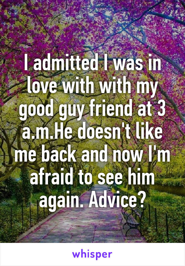 I admitted I was in love with with my good guy friend at 3 a.m.He doesn't like me back and now I'm afraid to see him again. Advice?