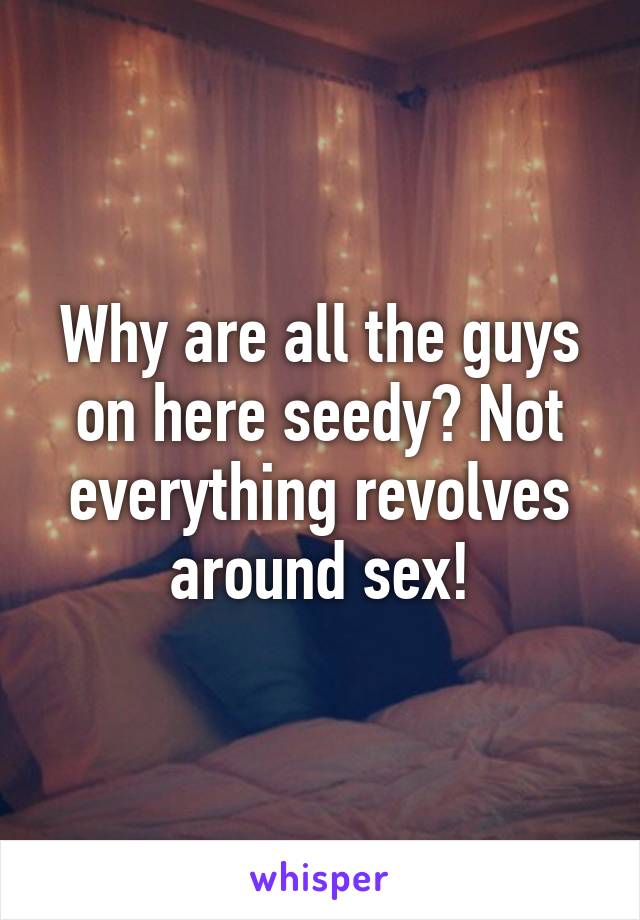 Why are all the guys on here seedy? Not everything revolves around sex!