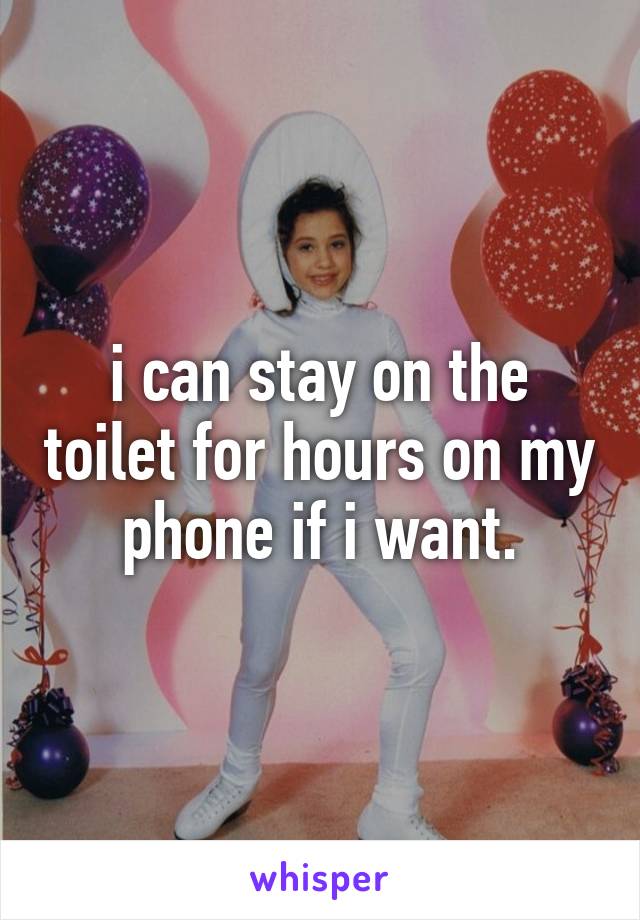 i can stay on the toilet for hours on my phone if i want.