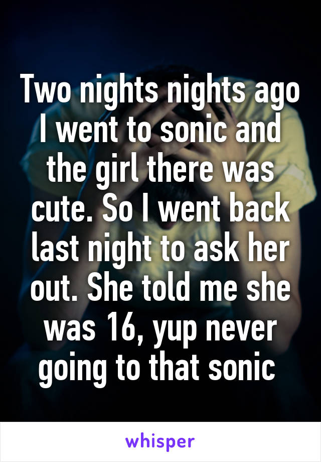 Two nights nights ago I went to sonic and the girl there was cute. So I went back last night to ask her out. She told me she was 16, yup never going to that sonic 