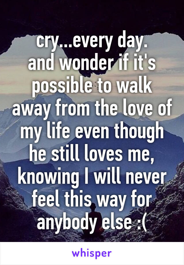 cry...every day.
and wonder if it's possible to walk away from the love of my life even though he still loves me, knowing I will never feel this way for anybody else :(