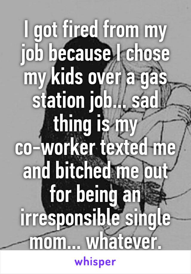 I got fired from my job because I chose my kids over a gas station job... sad thing is my co-worker texted me and bitched me out for being an irresponsible single mom... whatever.