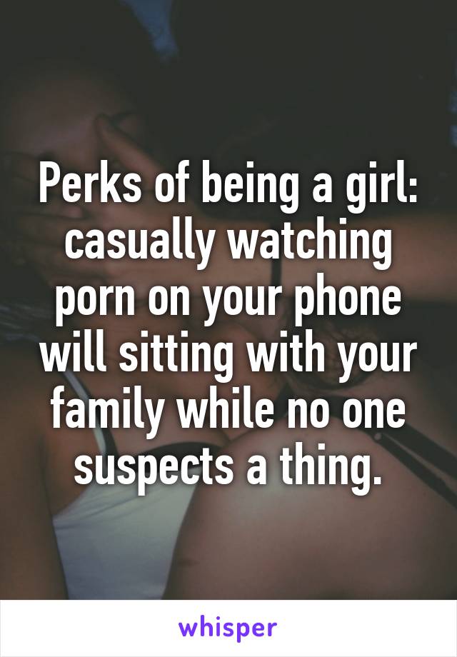 Perks of being a girl: casually watching porn on your phone will sitting with your family while no one suspects a thing.