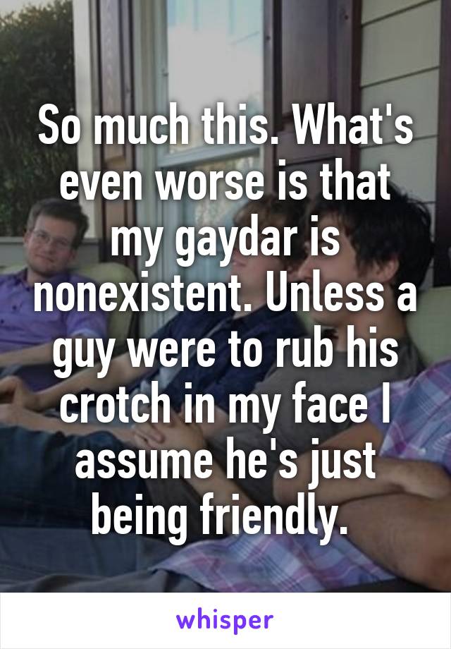 So much this. What's even worse is that my gaydar is nonexistent. Unless a guy were to rub his crotch in my face I assume he's just being friendly. 