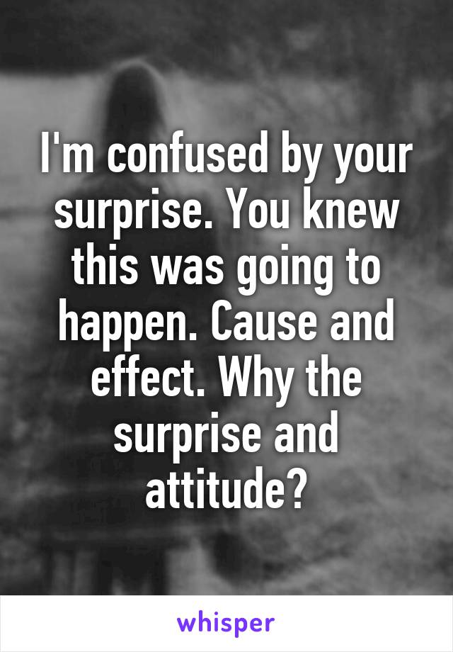 I'm confused by your surprise. You knew this was going to happen. Cause and effect. Why the surprise and attitude?
