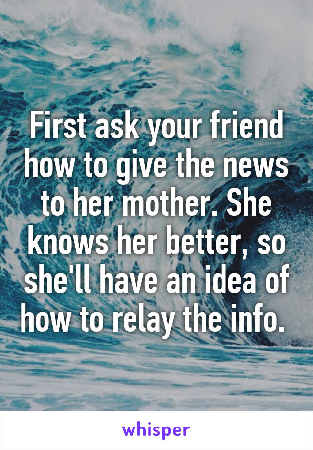 First ask your friend how to give the news to her mother. She knows her better, so she'll have an idea of how to relay the info. 