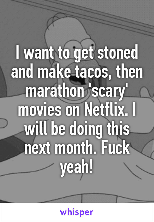 I want to get stoned and make tacos, then marathon 'scary' movies on Netflix. I will be doing this next month. Fuck yeah!