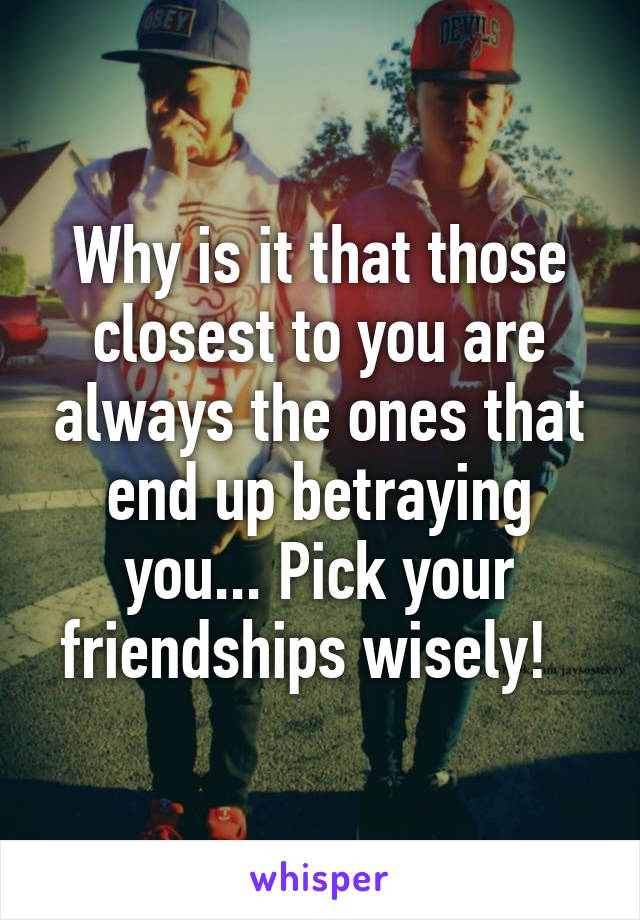 Why is it that those closest to you are always the ones that end up betraying you... Pick your friendships wisely!  