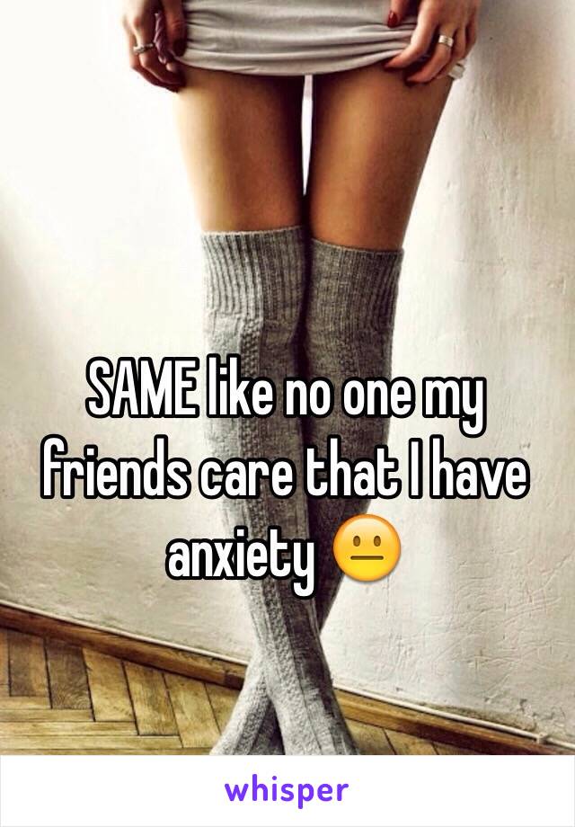 SAME like no one my friends care that I have anxiety 😐