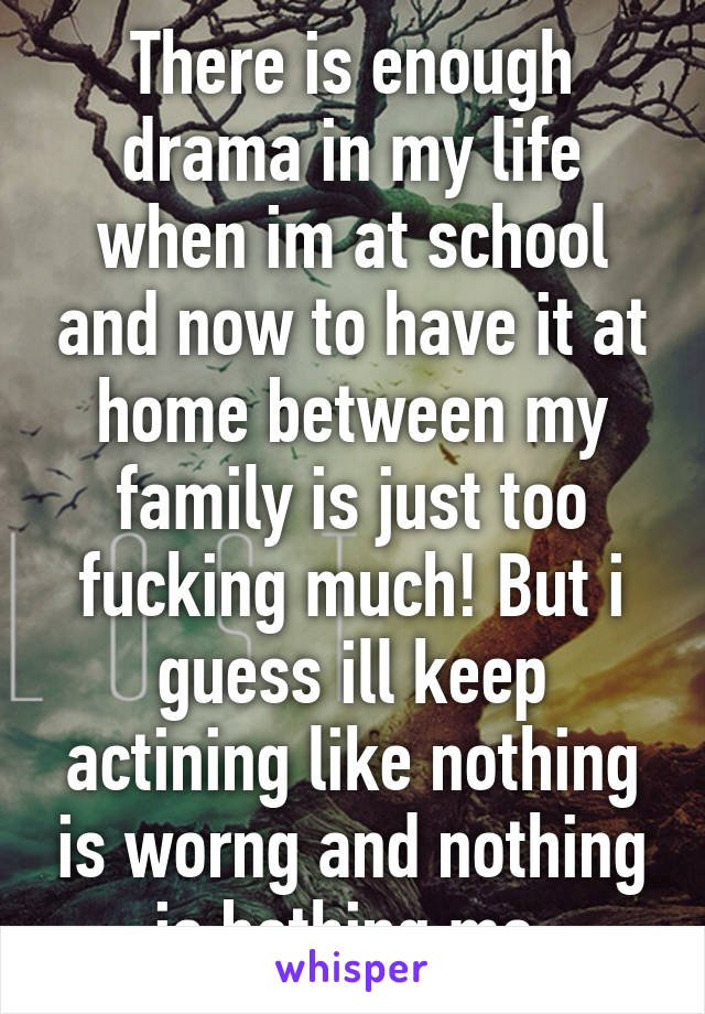 There is enough drama in my life when im at school and now to have it at home between my family is just too fucking much! But i guess ill keep actining like nothing is worng and nothing is bothing me.