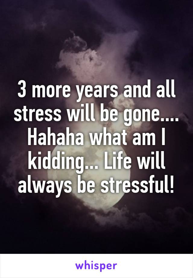 3 more years and all stress will be gone.... Hahaha what am I kidding... Life will always be stressful!