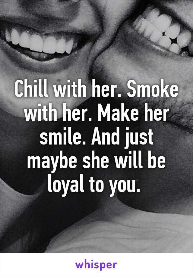 Chill with her. Smoke with her. Make her smile. And just maybe she will be loyal to you. 