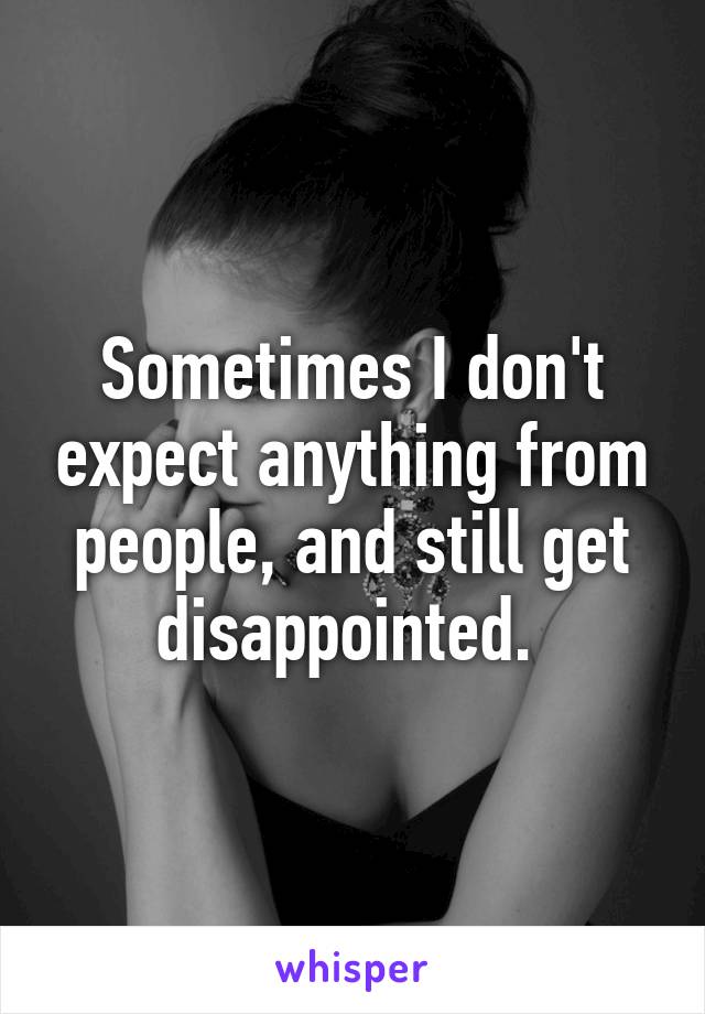 Sometimes I don't expect anything from people, and still get disappointed. 