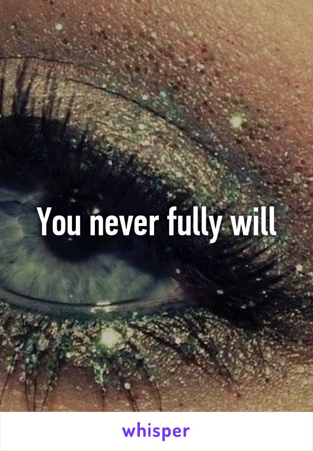 You never fully will