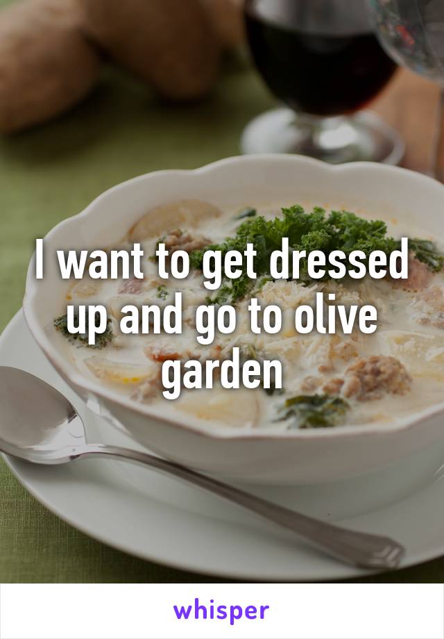I want to get dressed up and go to olive garden