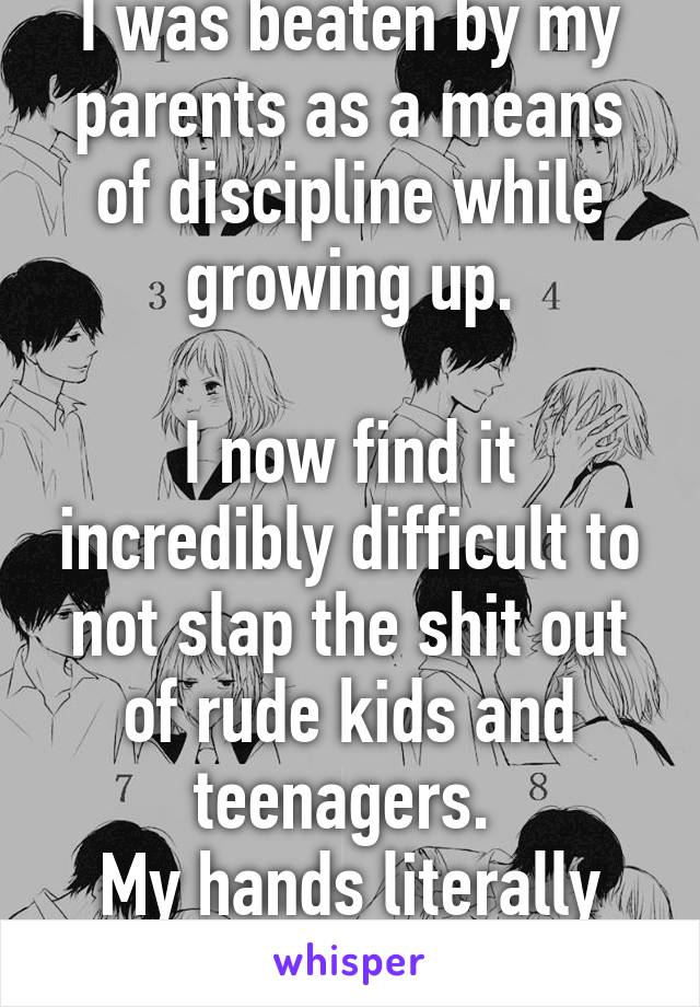 I was beaten by my parents as a means of discipline while growing up.

I now find it incredibly difficult to not slap the shit out of rude kids and teenagers. 
My hands literally itch...