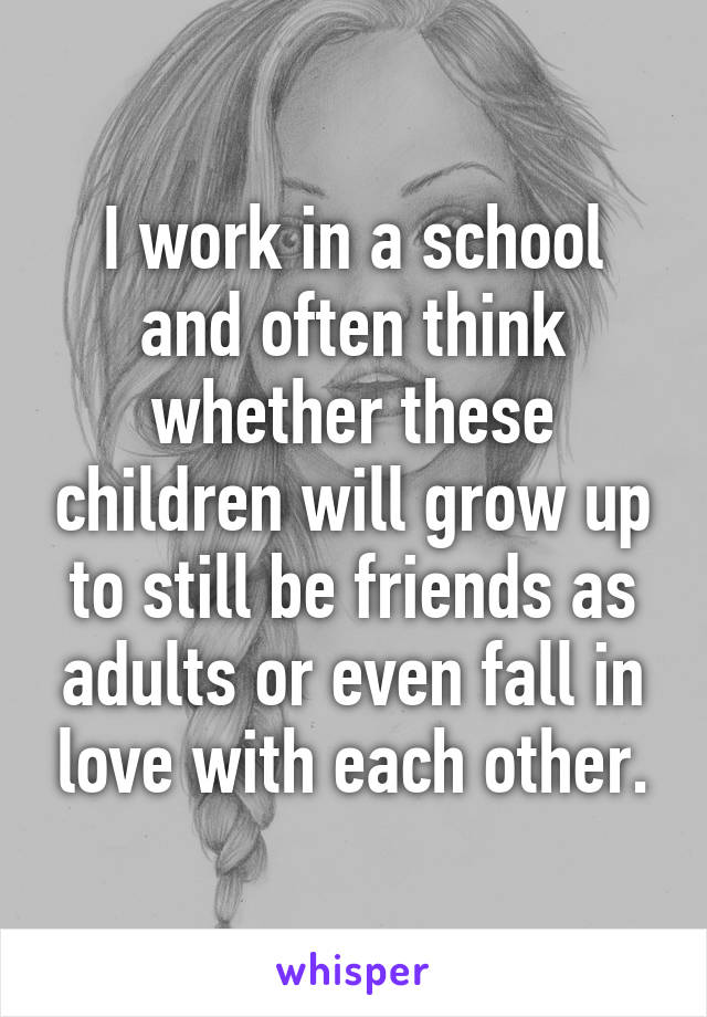 I work in a school and often think whether these children will grow up to still be friends as adults or even fall in love with each other.