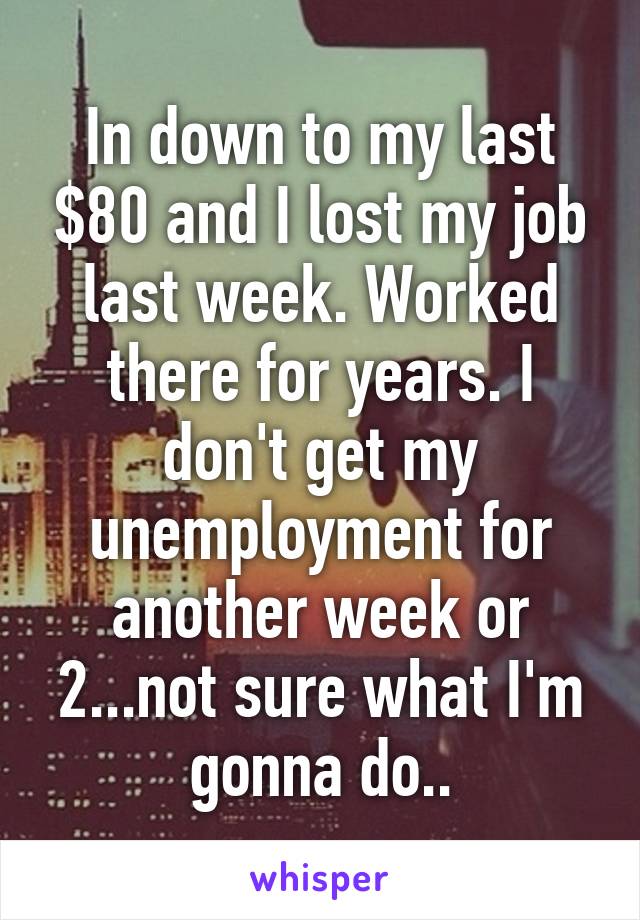 In down to my last $80 and I lost my job last week. Worked there for years. I don't get my unemployment for another week or 2...not sure what I'm gonna do..