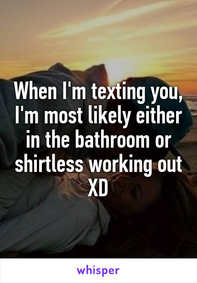 When I'm texting you, I'm most likely either in the bathroom or shirtless working out XD