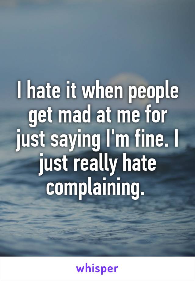 I hate it when people get mad at me for just saying I'm fine. I just really hate complaining. 