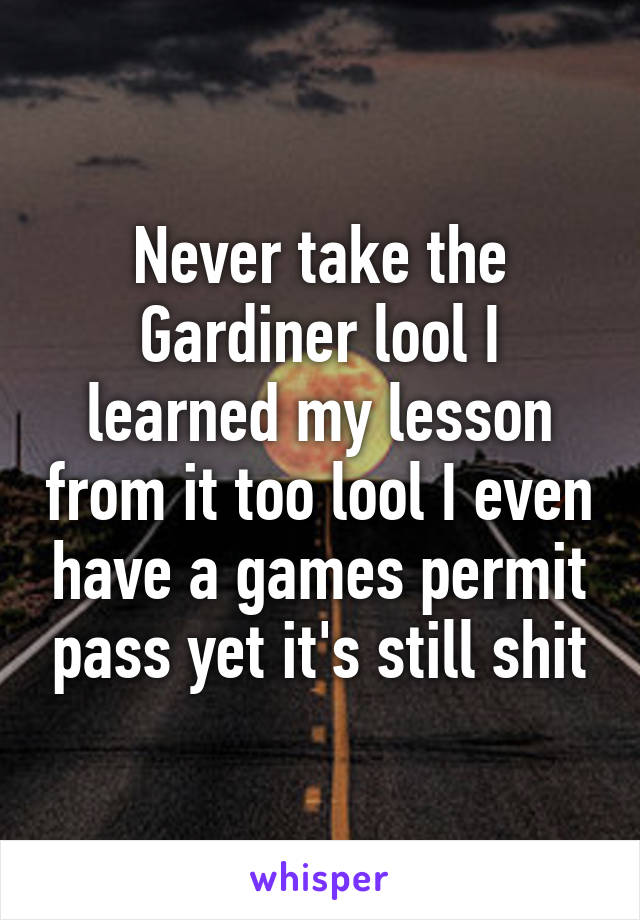 Never take the Gardiner lool I learned my lesson from it too lool I even have a games permit pass yet it's still shit