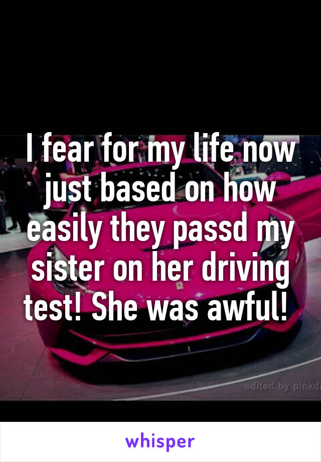 I fear for my life now just based on how easily they passd my sister on her driving test! She was awful! 